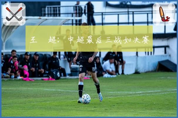 王燊超：中超最后三战如决赛