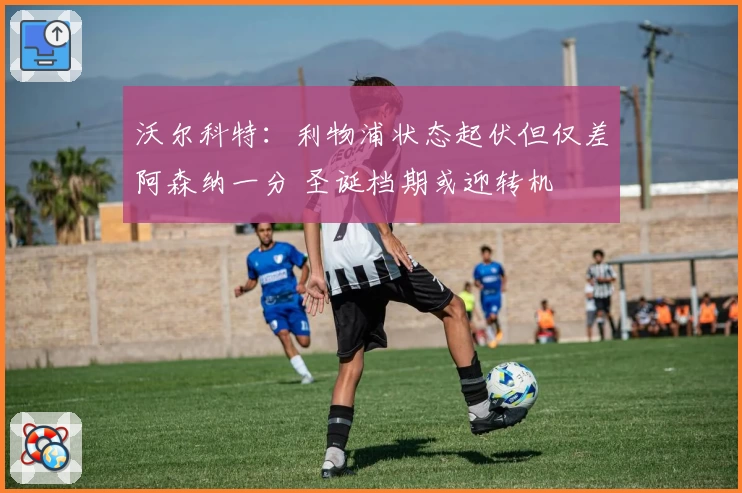 沃尔科特:利物浦状态起伏但仅差阿森纳一分 圣诞档期或迎转机