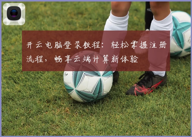 开云电脑登录教程：轻松掌握注册流程，畅享云端计算新体验