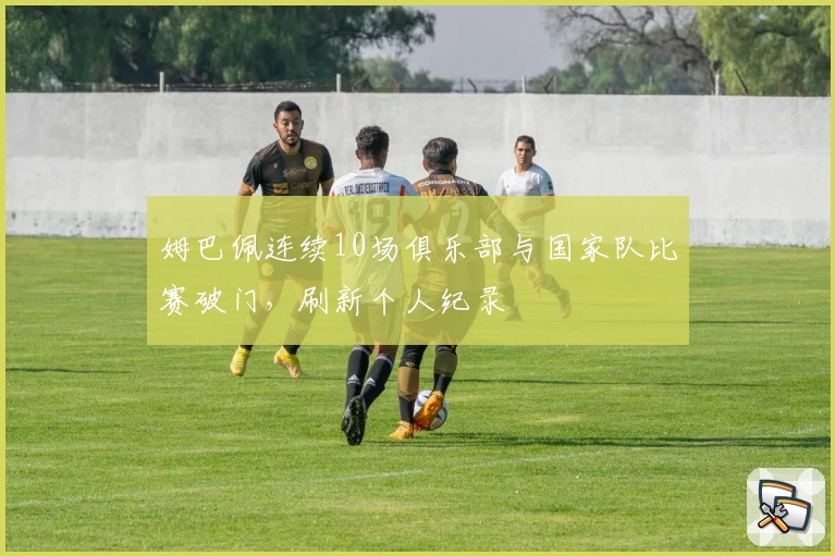 姆巴佩连续10场俱乐部与国家队比赛破门，刷新个人纪录