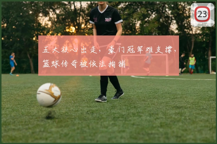 五大核心出走，豪门冠军难支撑，篮球传奇被依法拘捕