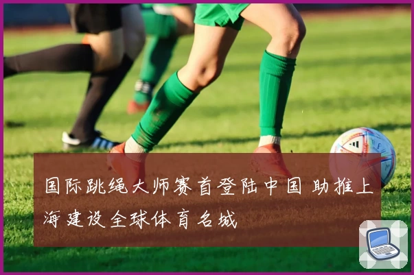 国际跳绳大师赛首登陆中国 助推上海建设全球体育名城