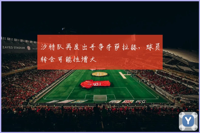 沙特队再度出手争夺萨拉赫，球员转会可能性增大