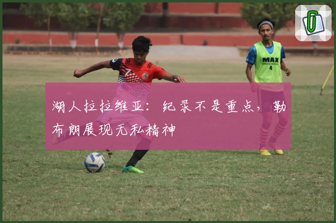 湖人拉拉维亚：纪录不是重点，勒布朗展现无私精神