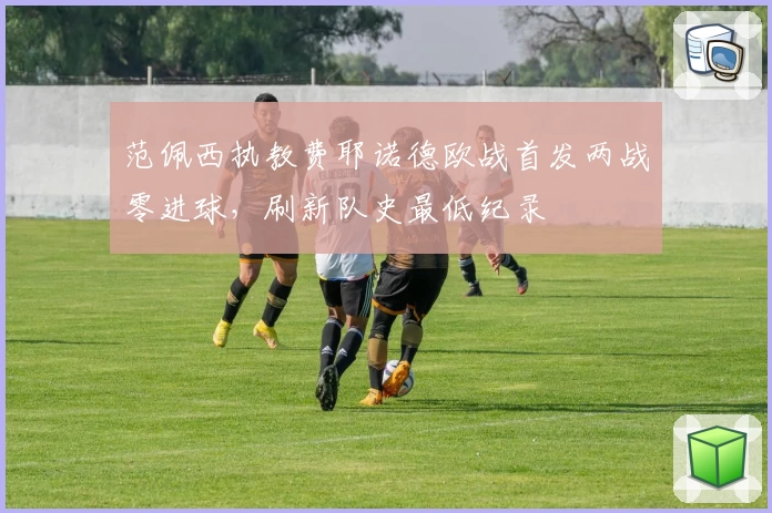 范佩西执教费耶诺德欧战首发两战零进球,刷新队史最低纪录