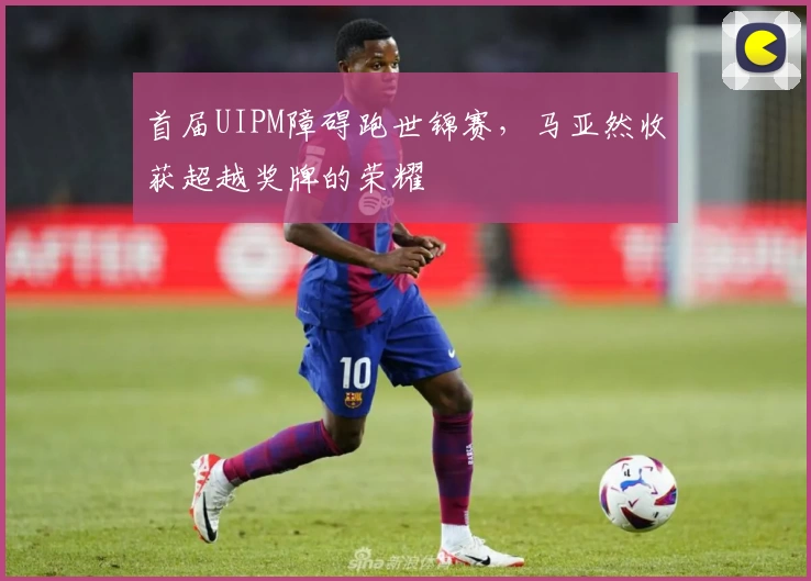 首届UIPM障碍跑世锦赛，马亚然收获超越奖牌的荣耀