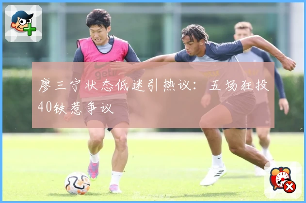 廖三宁状态低迷引热议：五场狂投40铁惹争议