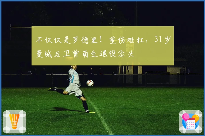 不仅仅是罗德里!重伤难扛,31岁曼城后卫曾萌生退役念头