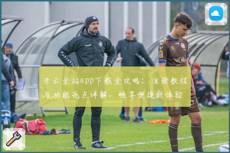 开云全站app下载全攻略：注册教程与功能亮点详解，畅享便捷新体验